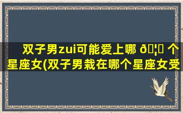 双子男zui
可能爱上哪 🦁 个星座女(双子男栽在哪个星座女受伤了)
